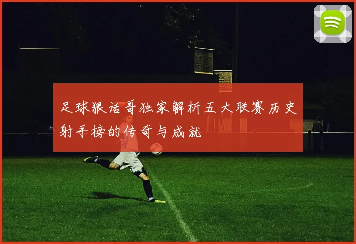 足球狠话哥独家解析五大联赛历史射手榜的传奇与成就