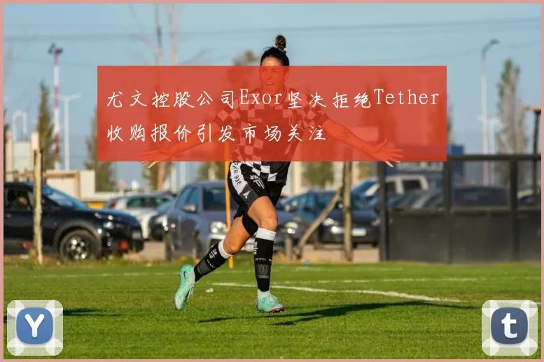 尤文控股公司Exor坚决拒绝Tether收购报价引发市场关注
