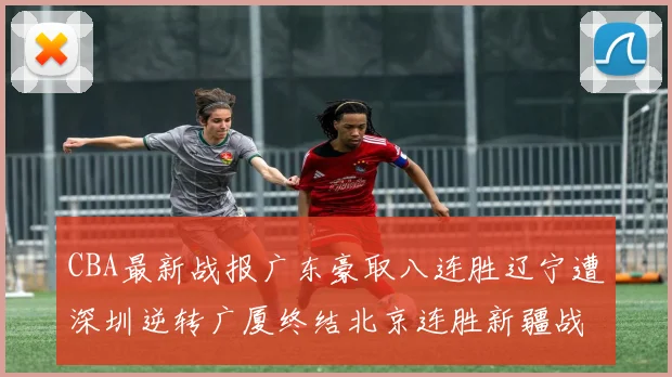CBA最新战报广东豪取八连胜辽宁遭深圳逆转广厦终结北京连胜新疆战胜广州