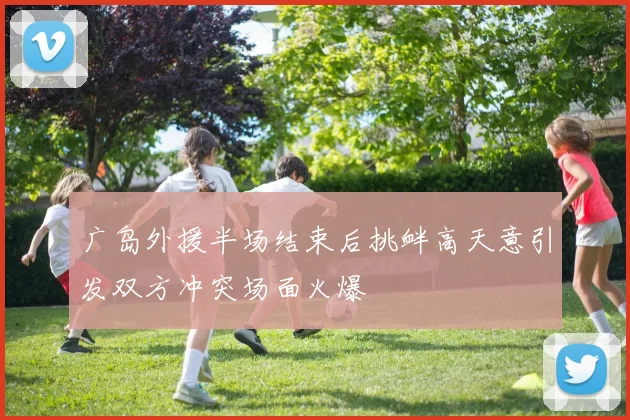 广岛外援半场结束后挑衅高天意引发双方冲突场面火爆