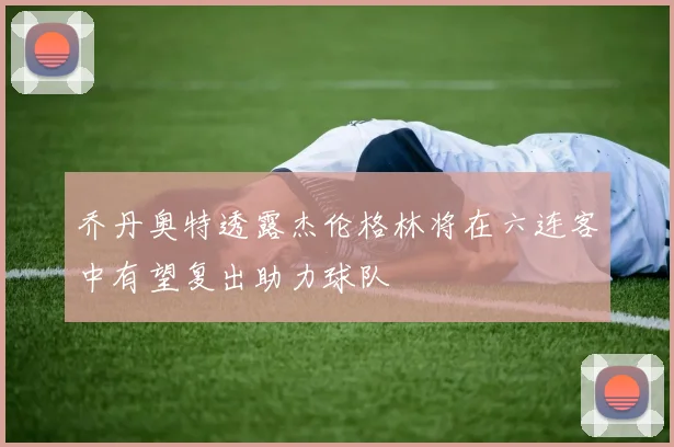 乔丹奥特透露杰伦格林将在六连客中有望复出助力球队