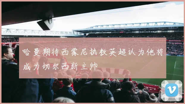 哈曼期待西蒙尼执教英超认为他将成为切尔西新主帅