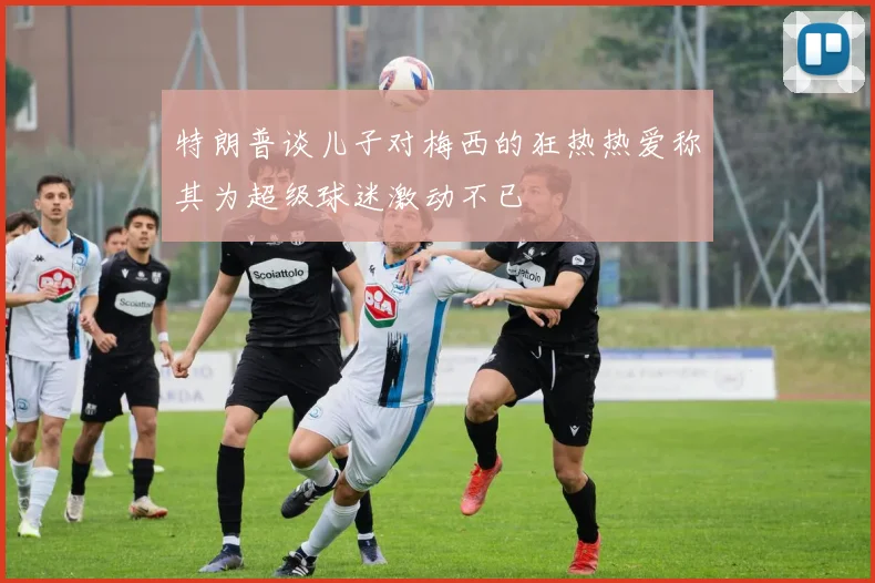 特朗普谈儿子对梅西的狂热热爱称其为超级球迷激动不已