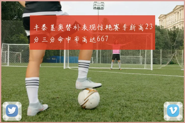 丰泰基奥替补表现惊艳赛季新高23分三分命中率高达667