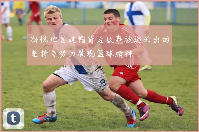 孙悦坦言追帽背后故事被逼而出的坚持与努力展现篮球精神