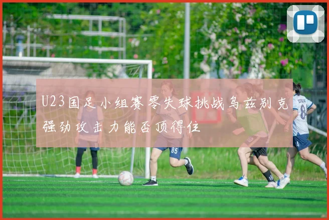 U23国足小组赛零失球挑战乌兹别克强劲攻击力能否顶得住