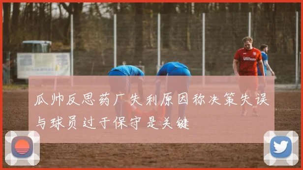 瓜帅反思药厂失利原因称决策失误与球员过于保守是关键