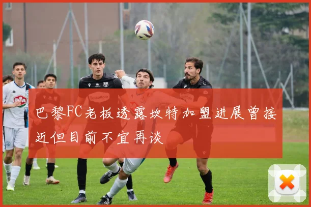 巴黎FC老板透露坎特加盟进展曾接近但目前不宜再谈