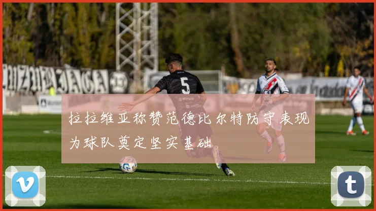 拉拉维亚称赞范德比尔特防守表现为球队奠定坚实基础