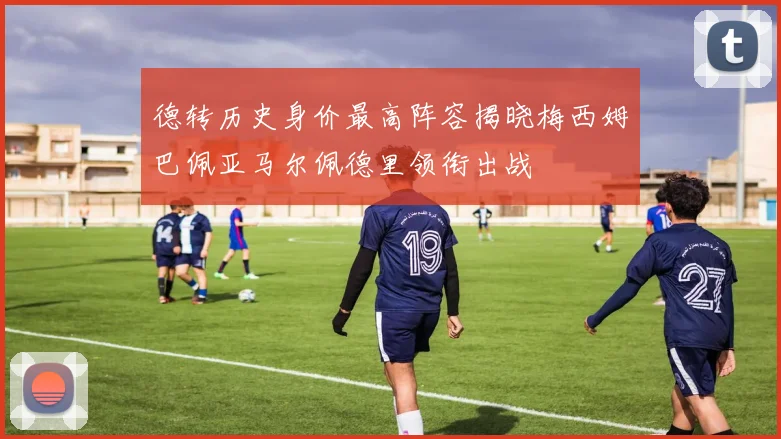 德转历史身价最高阵容揭晓梅西姆巴佩亚马尔佩德里领衔出战