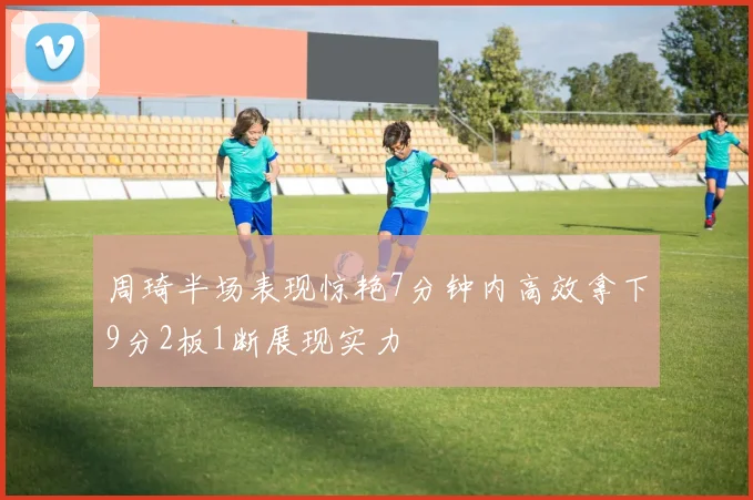 周琦半场表现惊艳7分钟内高效拿下9分2板1断展现实力