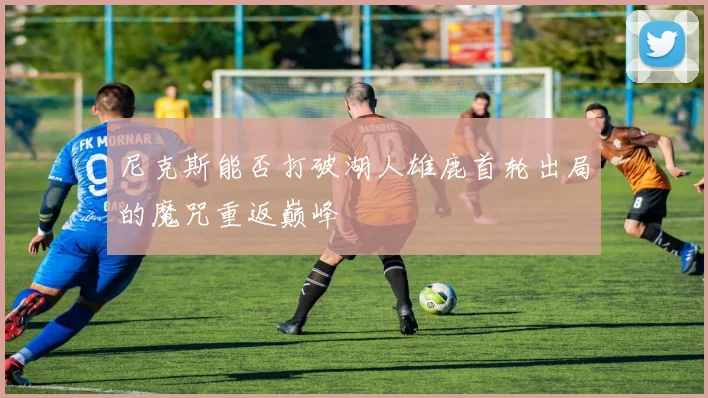 尼克斯能否打破湖人雄鹿首轮出局的魔咒重返巅峰