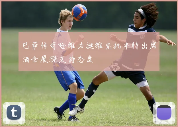 巴萨传奇哈维力挺维克托丰特出席酒会展现支持态度