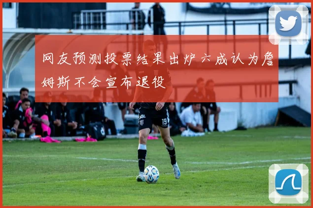 网友预测投票结果出炉六成认为詹姆斯不会宣布退役