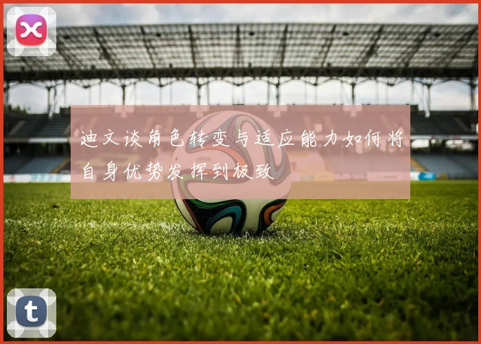 迪文谈角色转变与适应能力如何将自身优势发挥到极致