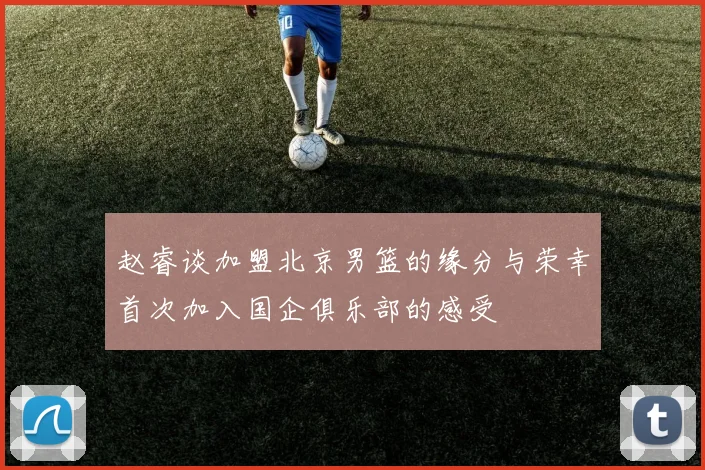 赵睿谈加盟北京男篮的缘分与荣幸首次加入国企俱乐部的感受