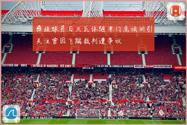 彝族球员日火瓦体随津门虎试训引关注曾因飞踹裁判遭争议