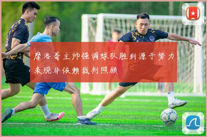 摩洛哥主帅强调球队胜利源于努力表现非依赖裁判照顾
