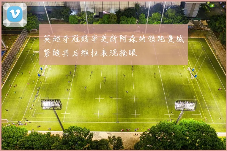英超夺冠赔率更新阿森纳领跑曼城紧随其后维拉表现抢眼