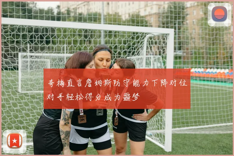 夸梅直言詹姆斯防守能力下降对位对手轻松得分成为噩梦