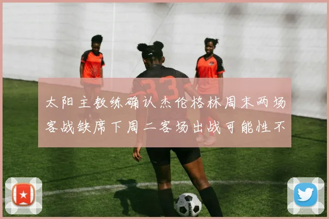太阳主教练确认杰伦格林周末两场客战缺席下周二客场出战可能性不大